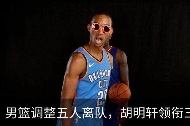 男篮调整五人离队，胡明轩领衔三人意外，一人遗憾一人意料之中